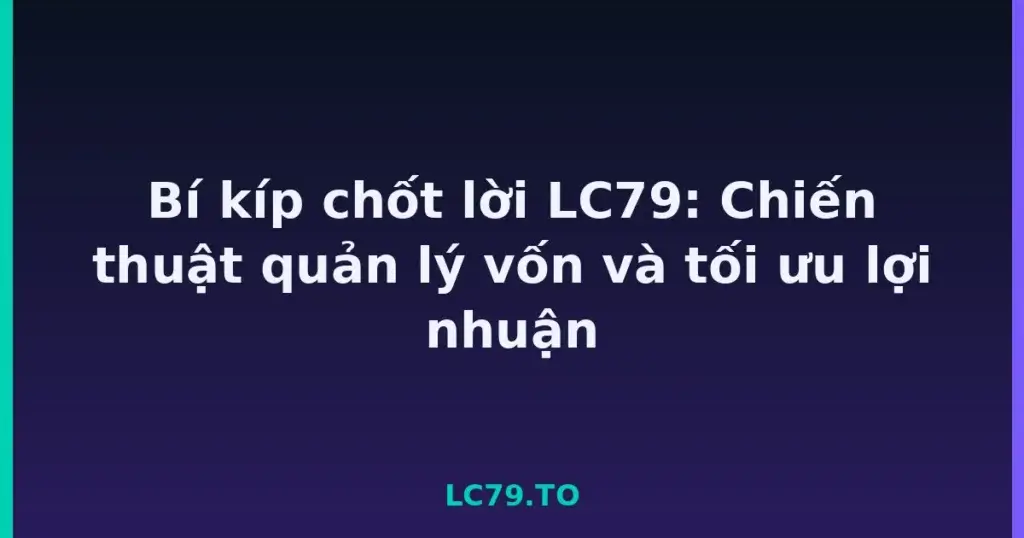 Bí kíp chốt lời LC79: Chiến thuật quản lý vốn và tối ưu lợi nhuận tại LC79