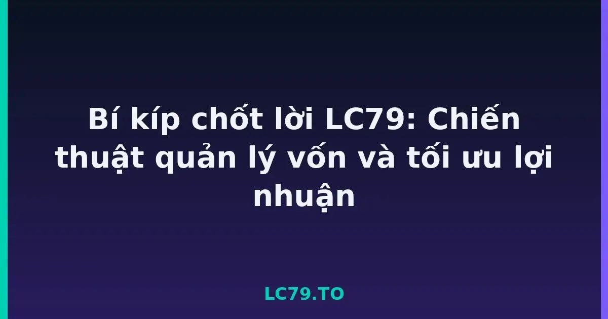 Bí kíp chốt lời LC79: Chiến thuật quản lý vốn và tối ưu lợi nhuận LC79